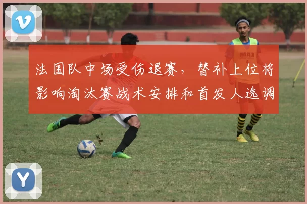 法国队中场受伤退赛，替补上位将影响淘汰赛战术安排和首发人选调整