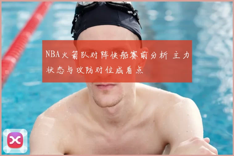 NBA火箭队对阵快船赛前分析 主力状态与攻防对位成看点