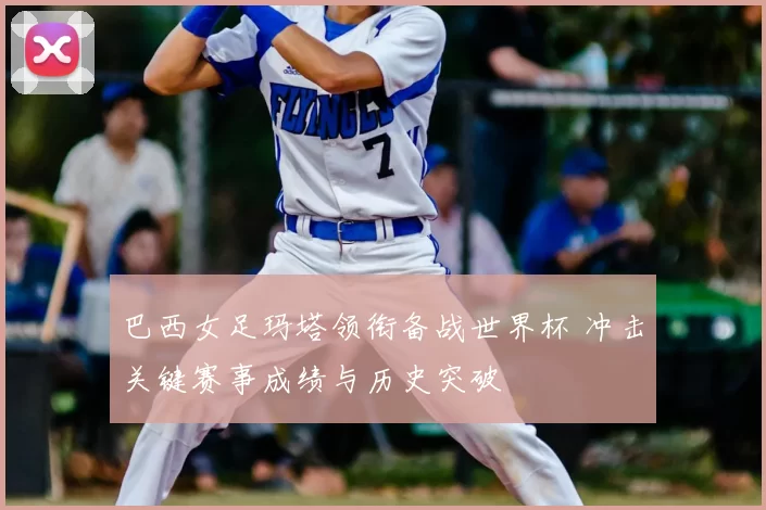 巴西女足玛塔领衔备战世界杯 冲击关键赛事成绩与历史突破