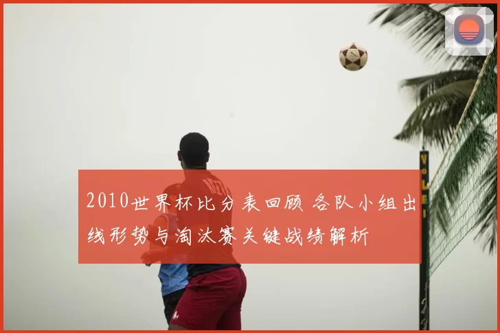 2010世界杯比分表回顾 各队小组出线形势与淘汰赛关键战绩解析