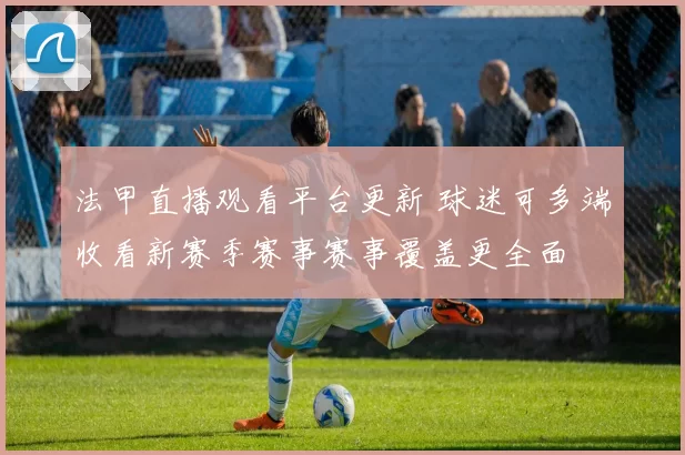 法甲直播观看平台更新 球迷可多端收看新赛季赛事赛事覆盖更全面