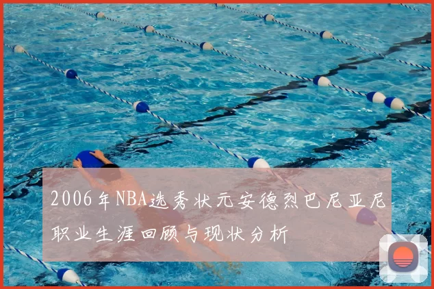 2006年NBA选秀状元安德烈巴尼亚尼职业生涯回顾与现状分析