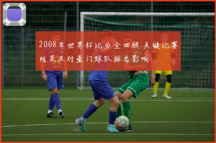 2008年世界杯比分全回顾 关键比赛结果及对豪门球队排名影响