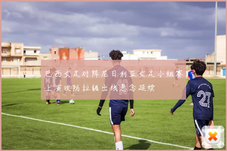 巴西女足对阵尼日利亚女足小组赛上演攻防拉锯出线悬念延续